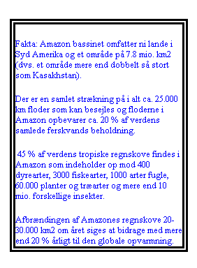 Tekstboks: Fakta: Amazon bassinet omfatter ni lande i Syd Amerika og et område på 7.8 mio. km2 (dvs. et område mere end dobbelt så stort som Kasakhstan). 
Der er en samlet strækning på i alt ca. 25.000 km floder som kan besejles og floderne i Amazon opbevarer ca. 20 % af verdens samlede ferskvands beholdning.
 45 % af verdens tropiske regnskove findes i Amazon som indeholder op mod 400 dyrearter, 3000 fiskearter, 1000 arter fugle, 60.000 planter og træarter og mere end 10 mio. forskellige insekter. 
Afbrændingen af Amazones regnskove 20-30.000 km2 om året siges at bidrage med mere end 20 % årligt til den globale opvarmning.  
